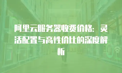 阿里云服务器收费价格：灵活配置与高性价比的深度解析