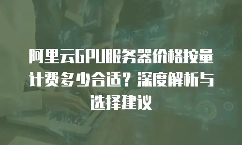 阿里云GPU服务器价格按量计费多少合适？深度解析与选择建议