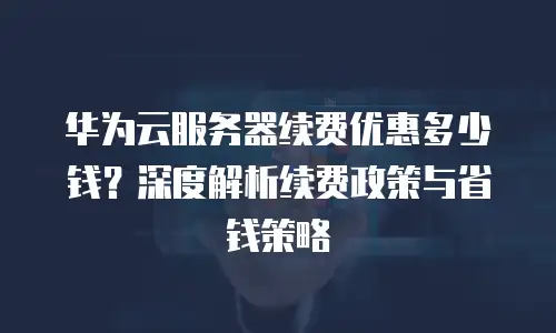 华为云服务器续费优惠多少钱？深度解析续费政策与省钱策略