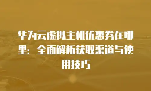 华为云虚拟主机优惠券在哪里：全面解析获取渠道与使用技巧