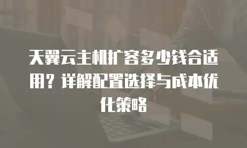 天翼云主机扩容多少钱合适用？详解配置选择与成本优化策略