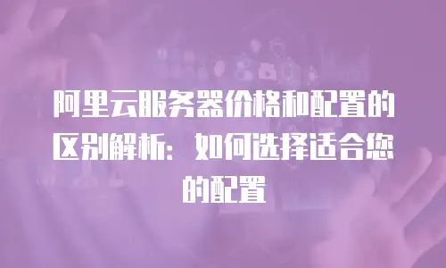 阿里云服务器价格和配置的区别解析：如何选择适合您的配置