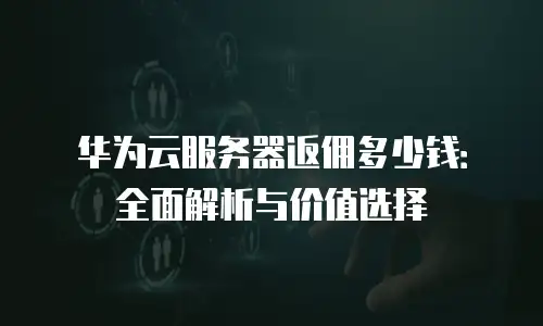 华为云服务器返佣多少钱：全面解析与价值选择
