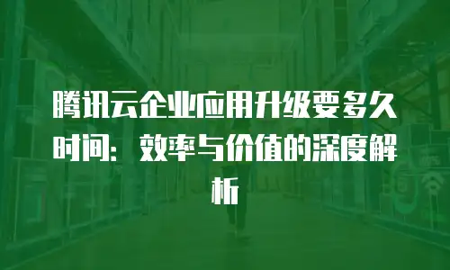 腾讯云企业应用升级要多久时间：效率与价值的深度解析