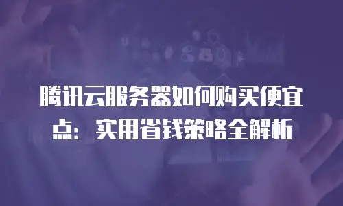腾讯云服务器如何购买便宜点：实用省钱策略全解析