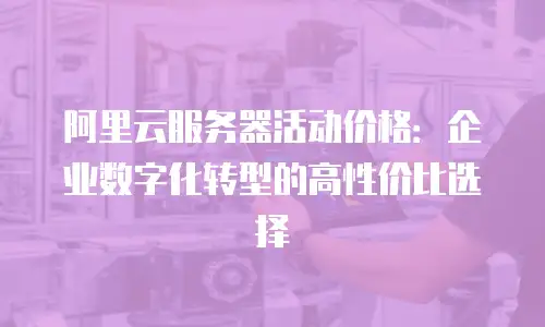 阿里云服务器活动价格：企业数字化转型的高性价比选择