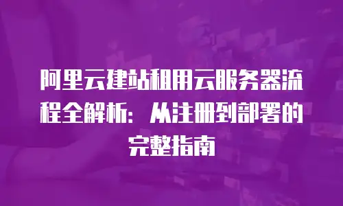 阿里云建站租用云服务器流程全解析：从注册到部署的完整指南