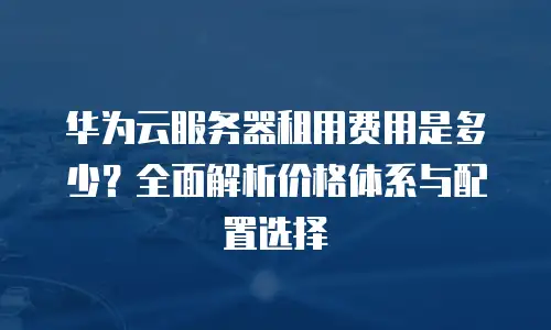 华为云服务器租用费用是多少？全面解析价格体系与配置选择