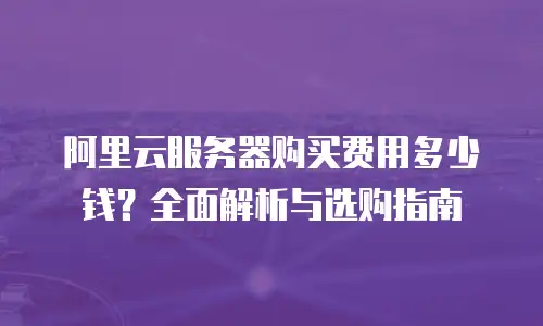 阿里云服务器购买费用多少钱？全面解析与选购指南