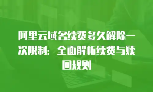 阿里云域名续费多久解除一次限制：全面解析续费与赎回规则