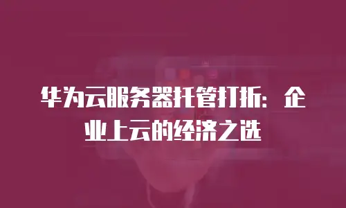 华为云服务器托管打折：企业上云的经济之选