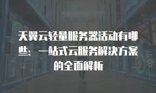 天翼云轻量服务器活动有哪些：一站式云服务解决方案的全面解析