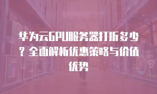华为云GPU服务器打折多少？全面解析优惠策略与价值优势