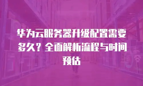 华为云服务器升级配置需要多久？全面解析流程与时间预估