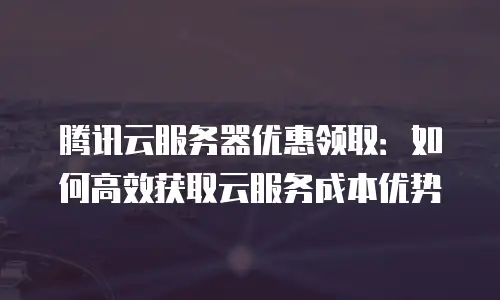 腾讯云服务器优惠领取：如何高效获取云服务成本优势