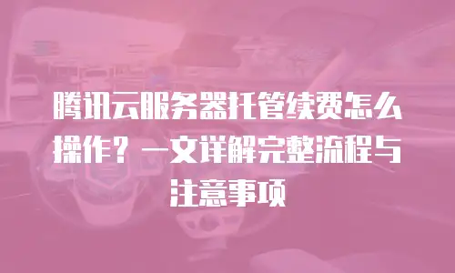 腾讯云服务器托管续费怎么操作？一文详解完整流程与注意事项