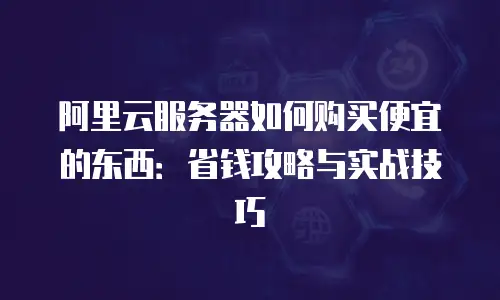 阿里云服务器如何购买便宜的东西：省钱攻略与实战技巧
