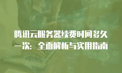 腾讯云服务器续费时间多久一次：全面解析与实用指南