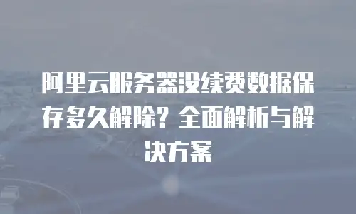 阿里云服务器没续费数据保存多久解除？全面解析与解决方案