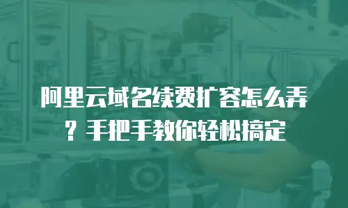 阿里云域名续费扩容怎么弄？手把手教你轻松搞定