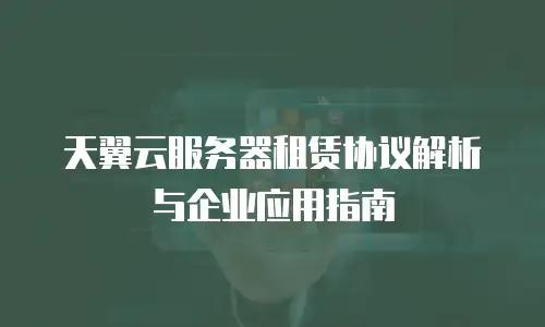 天翼云服务器租赁协议解析与企业应用指南