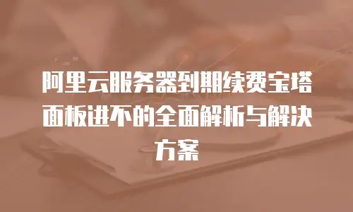 阿里云服务器到期续费宝塔面板进不的全面解析与解决方案