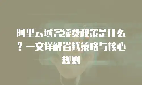 阿里云域名续费政策是什么？一文详解省钱策略与核心规则