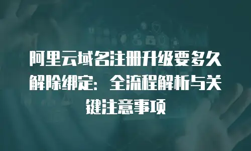 阿里云域名注册升级要多久解除绑定：全流程解析与关键注意事项