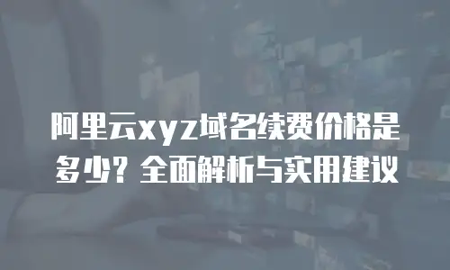 阿里云xyz域名续费价格是多少？全面解析与实用建议