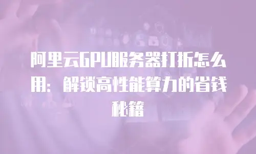 阿里云GPU服务器打折怎么用：解锁高性能算力的省钱秘籍