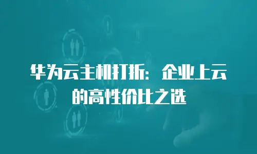 华为云主机打折：企业上云的高性价比之选