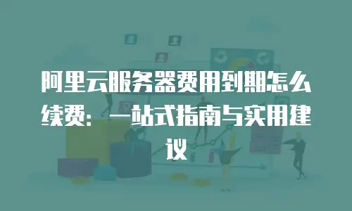 阿里云服务器费用到期怎么续费：一站式指南与实用建议