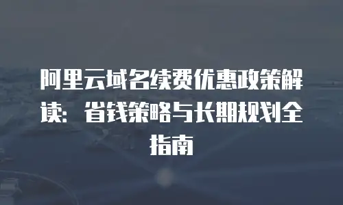 阿里云域名续费优惠政策解读：省钱策略与长期规划全指南