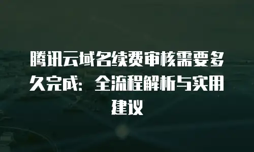 腾讯云域名续费审核需要多久完成：全流程解析与实用建议