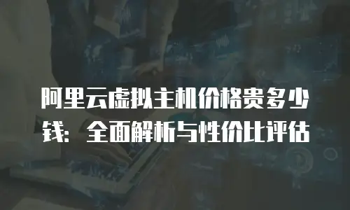 阿里云虚拟主机价格贵多少钱：全面解析与性价比评估