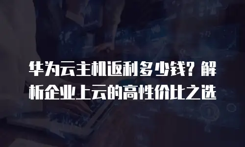 华为云主机返利多少钱？解析企业上云的高性价比之选