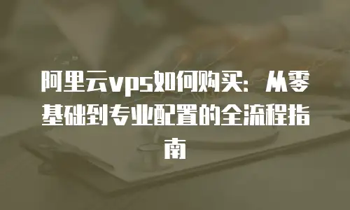 阿里云vps如何购买：从零基础到专业配置的全流程指南