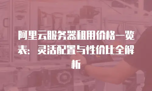 阿里云服务器租用价格一览表：灵活配置与性价比全解析