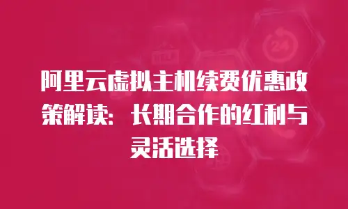 阿里云虚拟主机续费优惠政策解读：长期合作的红利与灵活选择