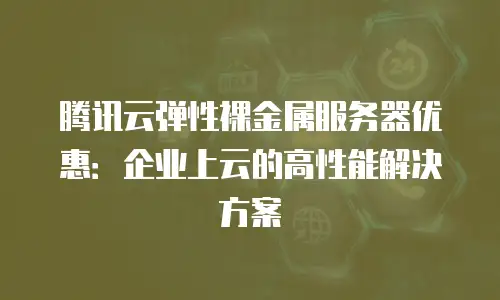腾讯云弹性裸金属服务器优惠：企业上云的高性能解决方案