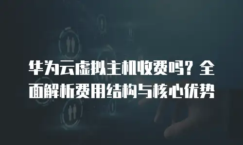 华为云虚拟主机收费吗？全面解析费用结构与核心优势
