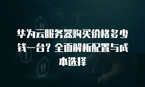 华为云服务器购买价格多少钱一台？全面解析配置与成本选择