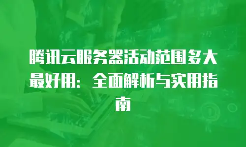 腾讯云服务器活动范围多大最好用：全面解析与实用指南