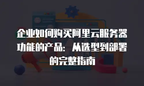 企业如何购买阿里云服务器功能的产品：从选型到部署的完整指南