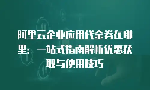 阿里云企业应用代金券在哪里：一站式指南解析优惠获取与使用技巧