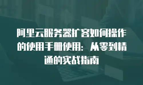 阿里云服务器扩容如何操作的使用手册使用：从零到精通的实战指南