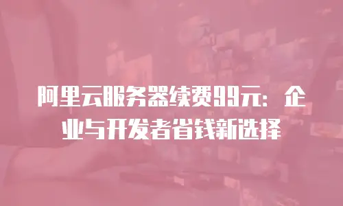 阿里云服务器续费99元：企业与开发者省钱新选择