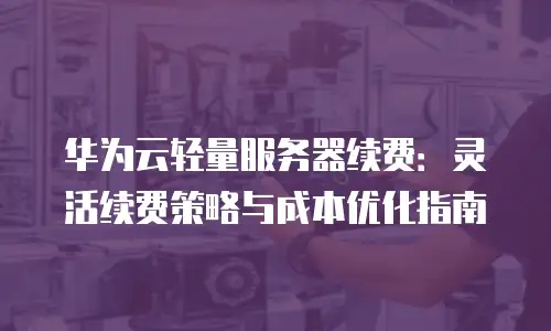 华为云轻量服务器续费：灵活续费策略与成本优化指南