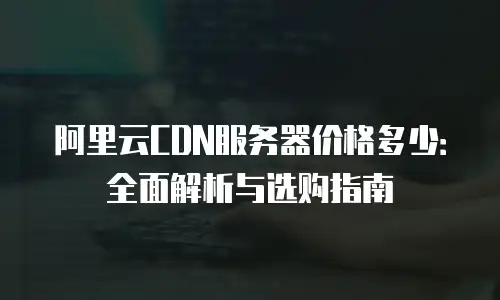阿里云CDN服务器价格多少：全面解析与选购指南