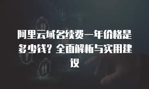 阿里云域名续费一年价格是多少钱？全面解析与实用建议